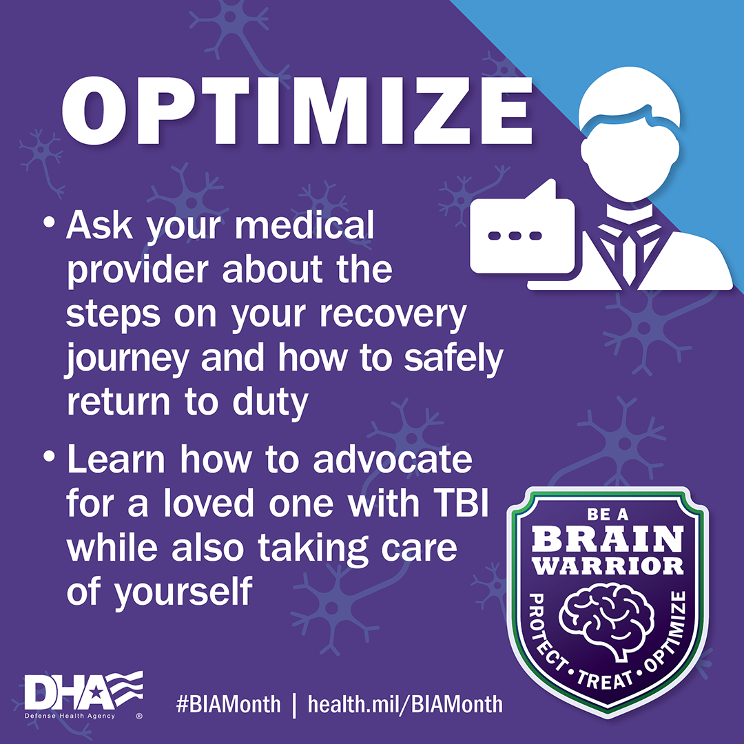 Optimize: Ask your medical provider about the steps on your recovery journey and how to safely return to duty. Learn how to advocate for love ones with TBI while also taking care of yourself. 