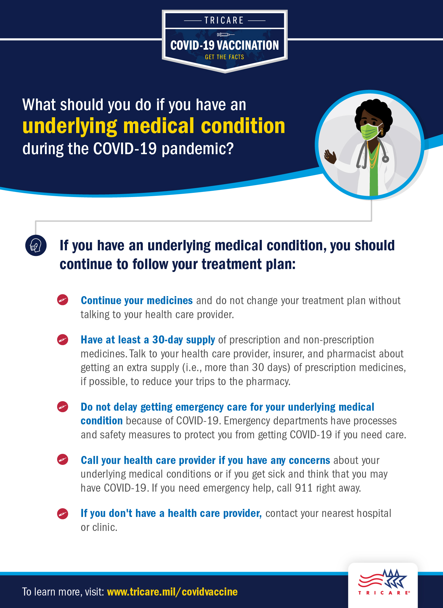 Link to Infographic: Graphic explaining how to what you should do if you have an underlying medical condition during the COVID-19 pandemic. If you have an underlying medical condition, you should continue to follow your treatment plan. Continue your medicines and do not change your treatment plan without talking to your healthcare provider. Have at least a 30-day supply of prescription and non-prescription medicines. Talk to a healthcare provider, insurer, and pharmacist about getting an extra supply (i.e., more than 30 days) of prescription medicines, if possible, to reduce your trips to the pharmacy. Do not delay getting emergency care for your underlying medical condition because of COVID-19. Emergency departments have contingency infection prevention plans to protect you from getting COVID-19 if you need care. Call your healthcare provider if you have any concerns about your underlying medical conditions or if you get sick and think that you may have COVID-19. If you need emergency help, call 911 right away. If you don’t have a healthcare provider, contact your nearest medical treatment facility or clinic.