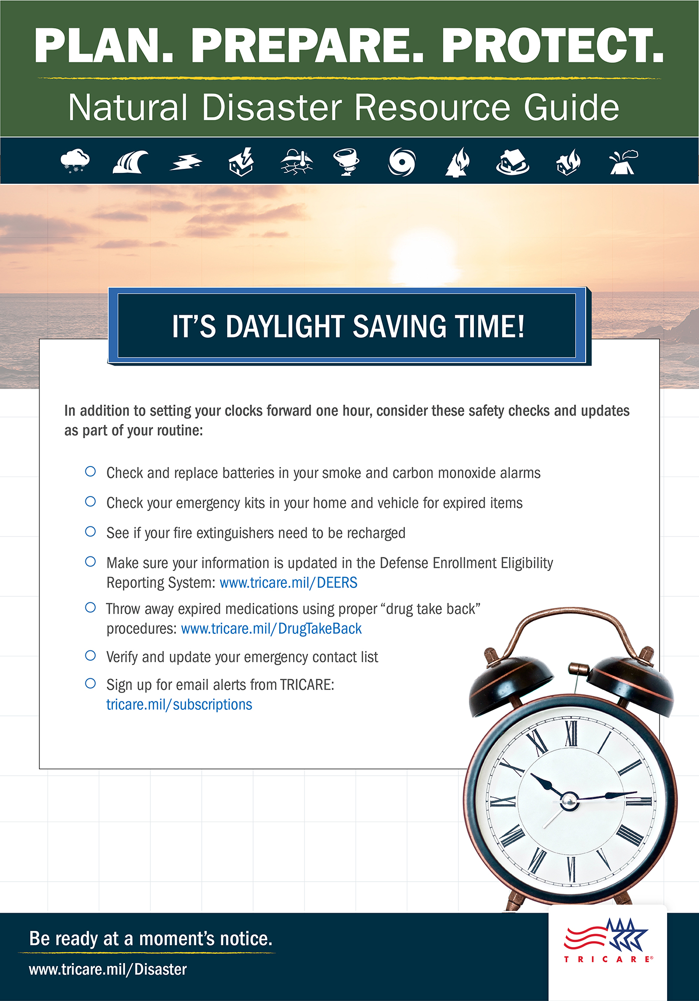  Plan. Prepare. Protect. Natural Disaster Resource Guide. It’s Daylight Saving Time! In addition to setting your clocks forward one hour, consider these safety checks and updates as part of your routine: check and replace batteries in your smoke and carbon monoxide alarms; check your emergency kits in your home and vehicle for expired items; see if your fire extinguishers need to be recharged; Make sure your information is updated in the Defense Enrollment Eligibility Reporting System: www.tricare.mil/DEERS; throw away expired medication using the proper “drug take back” procedures: www.tricare.mil/DrugTakeBack; verify and update your emergency contact list; sign up for email alerts from TRICARE: tricare.mil/subscriptions. Image of alarm clock. Be ready at a moment’s notice. www.tricare.mil/Disaster. 