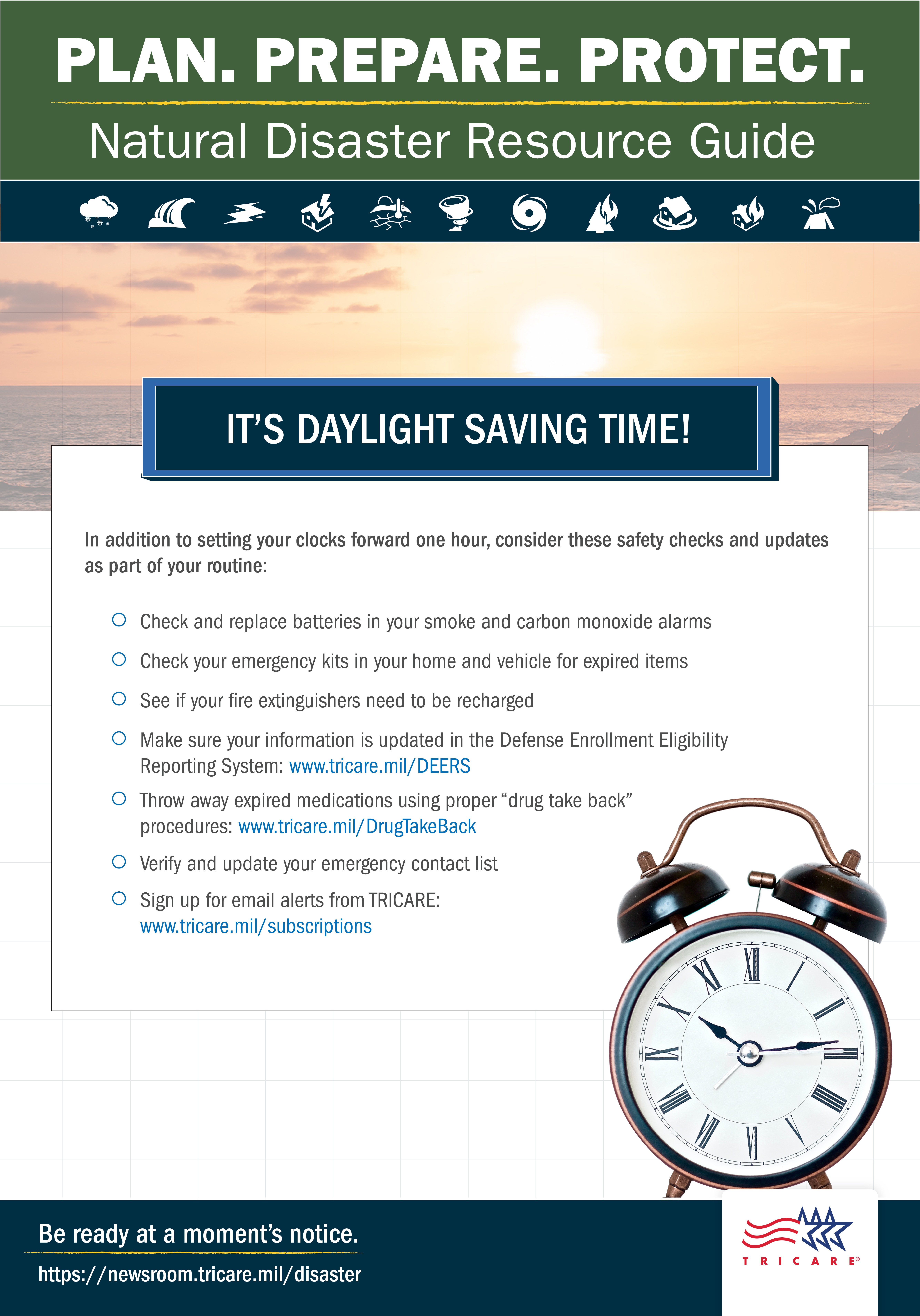 Link to Infographic: Plan. Prepare. Protect. Natural Disaster Resource Guide. It’s Daylight Saving Time! In addition to setting your clocks forward one hour, consider these safety checks and updates as part of your routine: check and replace batteries in your smoke and carbon monoxide alarms; check your emergency kits in your home and vehicle for expired items; see if your fire extinguishers need to be recharged; Make sure your information is updated in the Defense Enrollment Eligibility Reporting System: www.tricare.mil/DEERS; throw away expired medication using the proper “drug take back” procedures: www.tricare.mil/DrugTakeBack; verify and update your emergency contact list; sign up for email alerts from TRICARE: tricare.mil/subscriptions. Image of alarm clock. Be ready at a moment’s notice. www.tricare.mil/Disaster.
