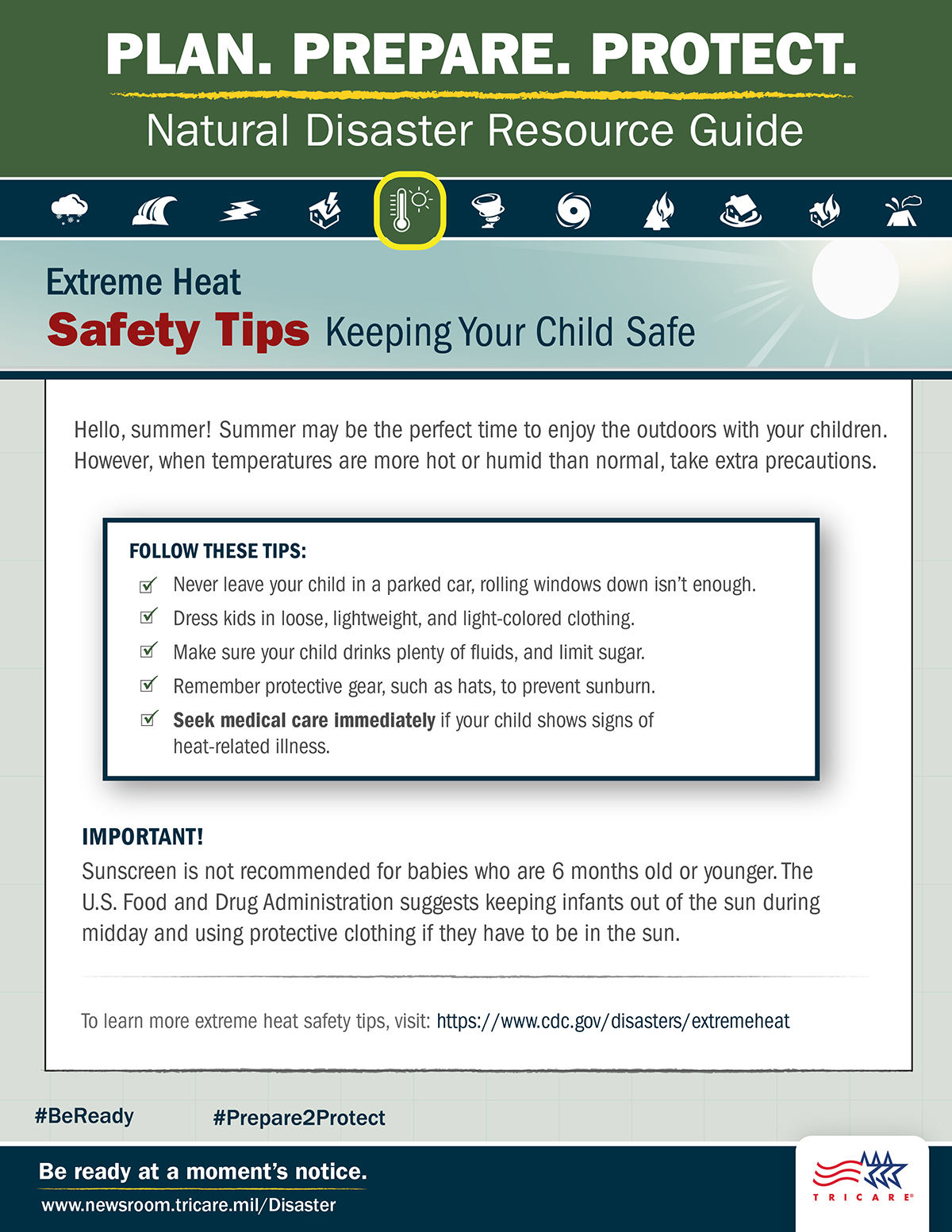 Link to Infographic: Plan. Prepare. Protect. Natural Disaster Resource Guide. Extreme Heat Safety Tips: Keeping Your Child Safe. Hello, summer! Summer may be the perfect time to enjoy the outdoors with your children. However, when temperatures are more hot or humid than normal, take extra precautions. Follow these tips: never leave your child in a parked car, rolling windows down isn’t enough; dress your kid in loose, lightweight, and light-colored clothing; make sure your child drinks plenty of fluids, and limit sugar; remember protective gear, such as hats, to prevent sunburn; and seek medical care immediately if your child shows signs of heat-related illness. Important! Sunscreen is not recommended for babies who are 6 months old or younger. The U.S. Food and Drug Administration suggests keeping infants out of the sun during mid-day and using protective clothing if they have to be in the sun. For more extreme heat safety tips, visit: https://www.cdc.gov/disasters/extremeheat. Be ready at a moment’s notice. Visit: www.newsroom.tricare.mil/Disaster. TRICARE logo.