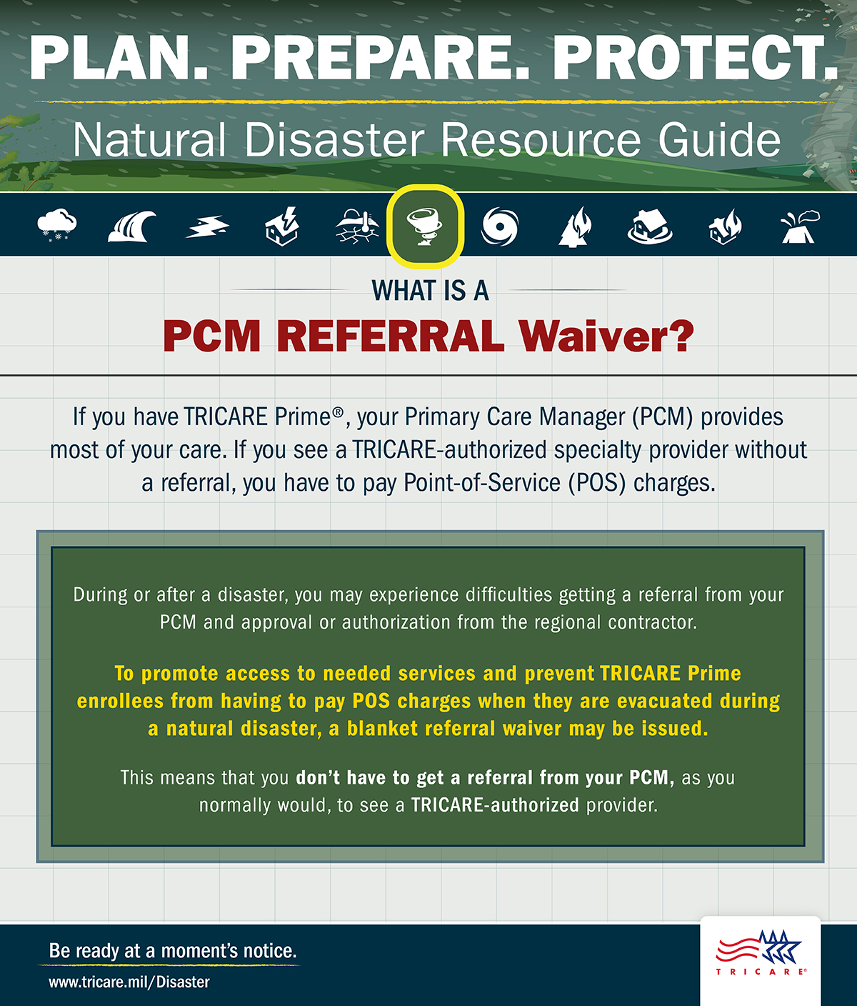 Link to Infographic: Plan. Prepare. Protect. Tornado icon. Natural Disaster Resource Guide. What is a Primary Care Manager (PCM) referral waiver? What is a PCM referral waiver? If you have TRICARE Prime, your PCM provides most of your care. If you see a TRICARE-authorized specialty provider without a referral, you have to pay Point-of-Service (POS) charges. During or after a disaster, you may experience difficulties getting a referral from your PCM and authorization from the regional contractor. To promote access to needed services and prevent TRICARE Prime enrollees from having to pay POS charges when they are evacuated during a natural disaster, a blanket referral waiver may be issued. This means that you don’t have to get a referral from your PCM, as you normally would, to go see a TRICARE-authorized provider. Be ready at a moment’s notice. Visit: www.tricare.mil/Disaster. TRICARE logo. 
