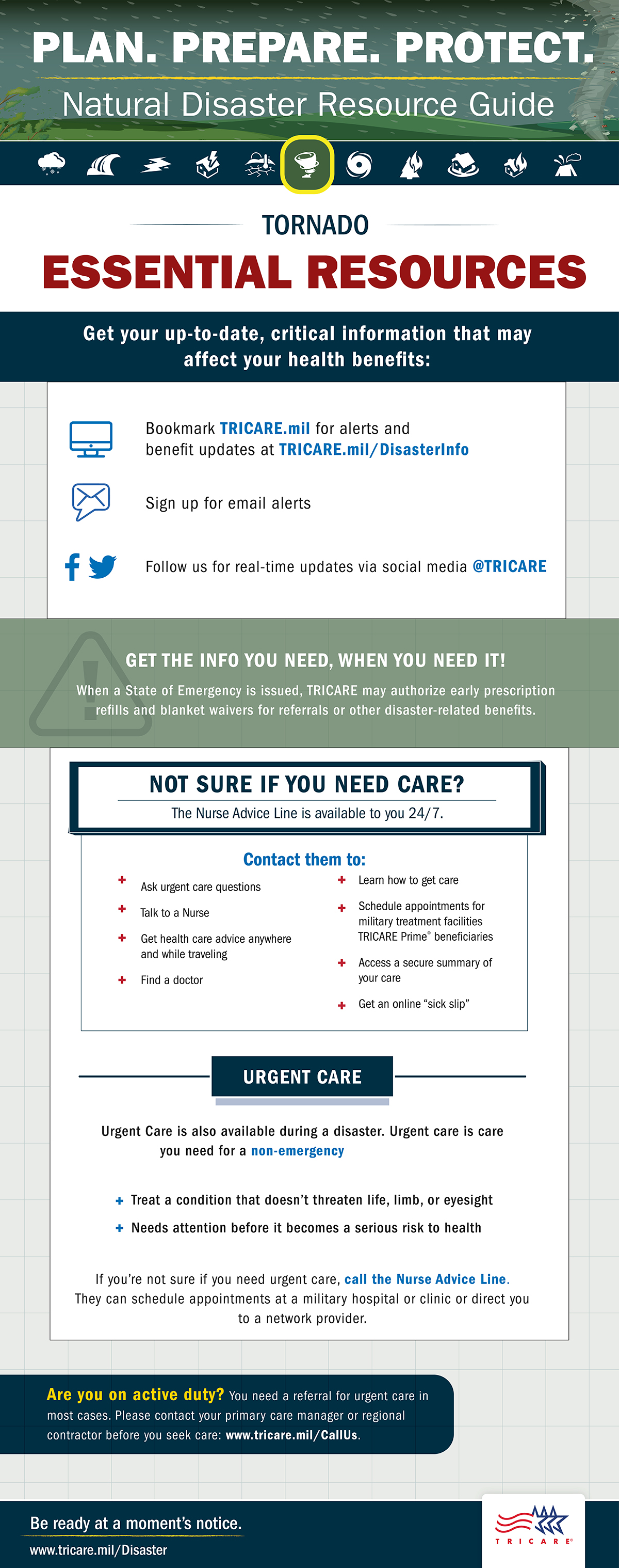 Link to Infographic: Plan. Prepare. Protect. Natural Resource Guide. Tornado essential resources. Get your up-to-date, critical information that may affect your health benefits: Bookmark TRICARE.mil for alerts and benefit updates at TRICARE.mil/DisasterInfo. Sign up for email alerts. Follow us for real-time updates via social media @TRICARE. Get the info you need, when you need it! When a State of Emergency is issued, TRICARE may authorize early prescription refills for referrals or other disaster-related benefits. Not sure if you need care? The Nurse Advice Line is available to you 24/7. Contact them to: ask urgent care questions, talk to a nurse, get health care advice anywhere and while traveling, find a doctor, learn how to get care, schedule appointments for military treatment facilities TRICARE Prime beneficiaries, access a secure summary of your care, get an online “sick slip.” Urgent care is also available during a disaster. Urgent care is care you need for a non-emergency. This can help treat a condition that doesn’t threaten life, limb, or eyesight, or needs attention before it becomes a serious risk to health. If you’re not sure if you need urgent care, call the Nurse Advice Line. They can schedule appointments at a military hospital or clinic or direct you to a network provider. Are you on active duty? You need a referral for urgent care in most cases. Please contact your primary care manager or regional contractor before you seek care: www.tricare.mil/CallUs. Be ready at a moment’s notice. Visit: www.tricare.mil/Disaster. TRICARE logo. 
