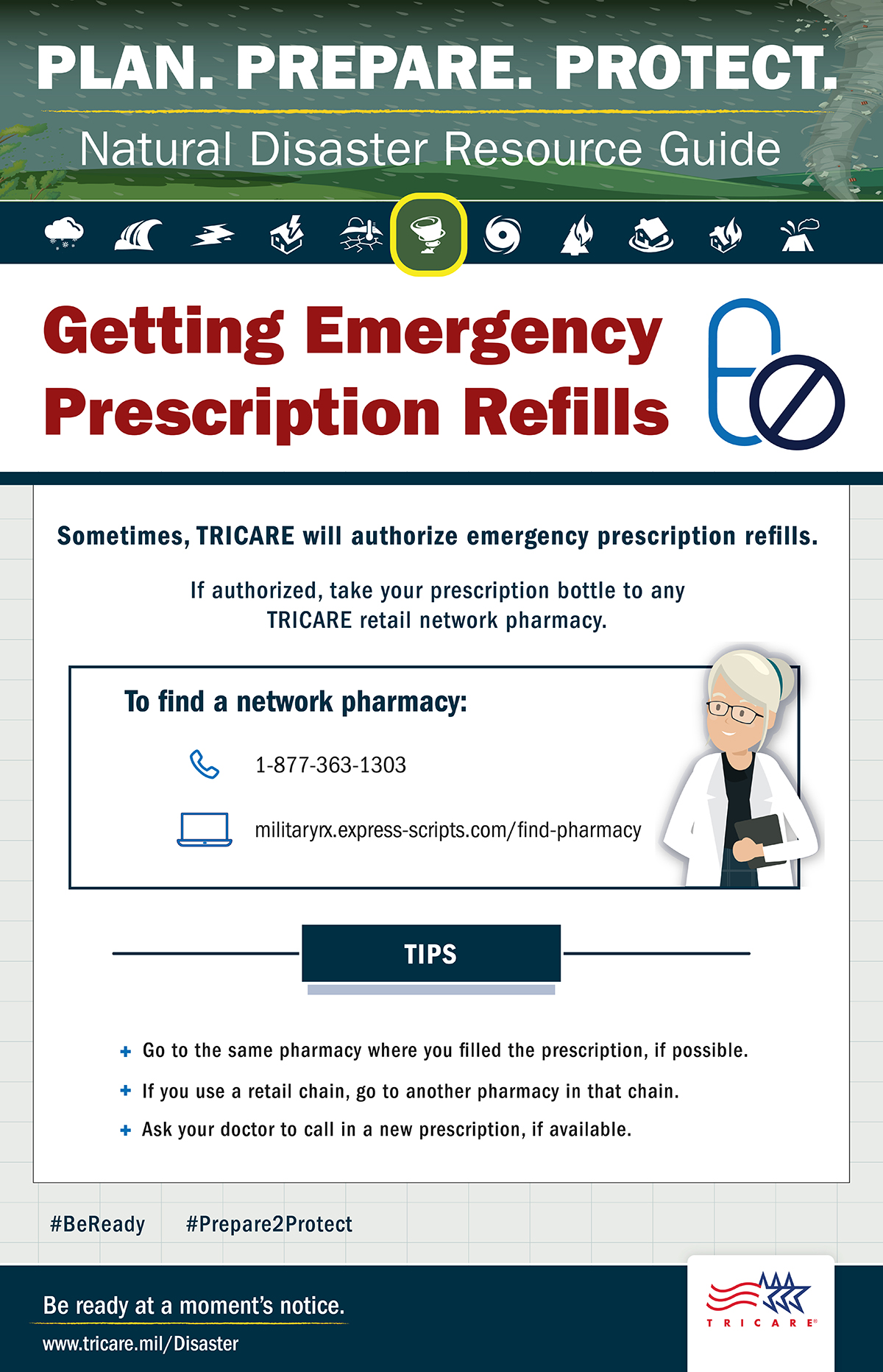 Plan. Prepare. Protect. Natural resources guide. Tornado icon. Getting emergency prescription refills. Sometimes, TRICARE will authorize emergency prescription refills. If authorized, take your prescription bottle to any TRICARE retail network pharmacy. To find a network pharmacy: call 1-877-363-1303 or visit militaryrx.express-scripts.com/find-pharmacy. Here are some tips: go to the same pharmacy where you filled the prescription, if possible; if you use a retail chain, go to another pharmacy in that chain, ask your doctor to call in a new prescription, if available. Be ready at a moment’s notice. Visit: www.tricare.mil/Disaster.