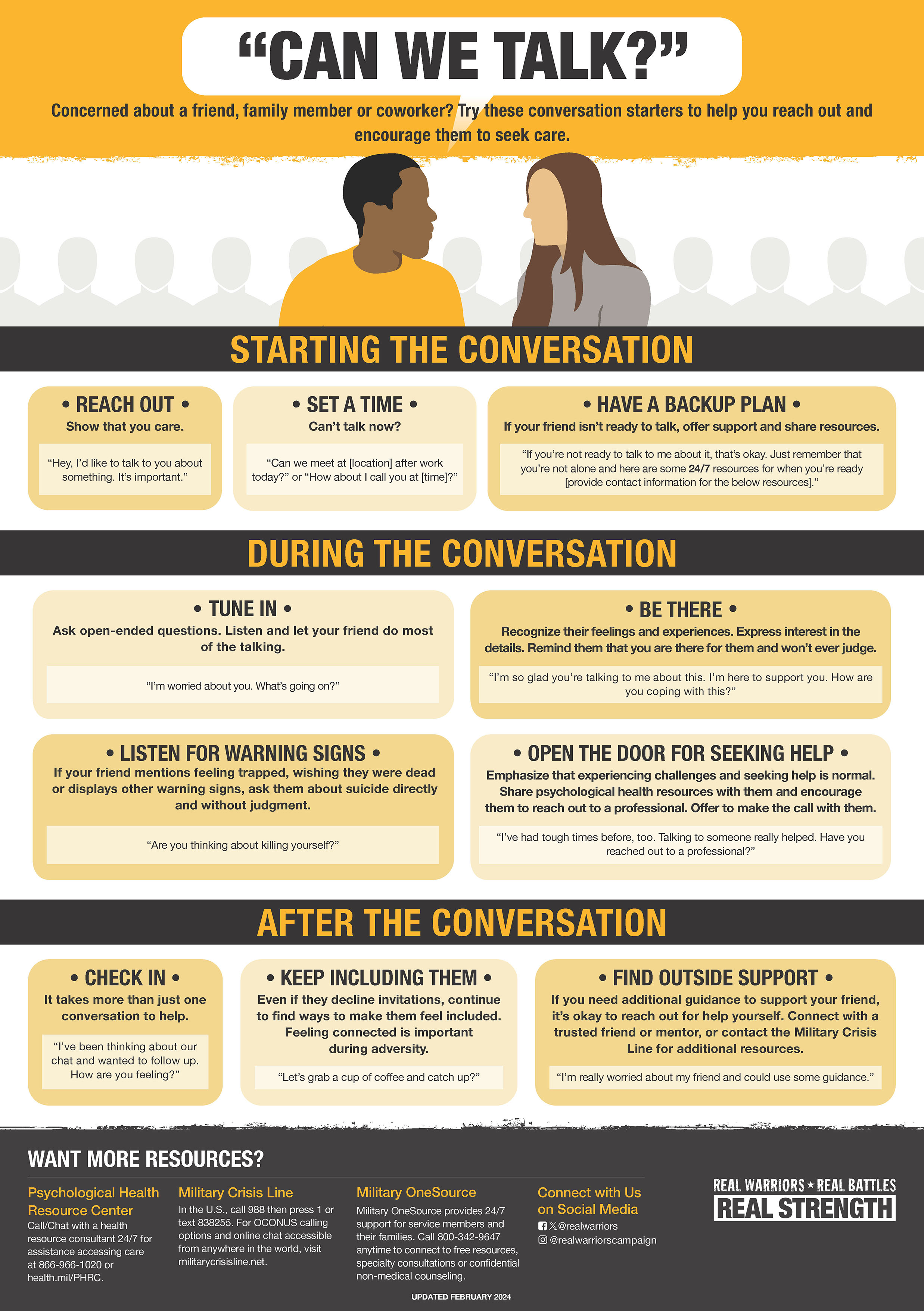 This flyer shares conversation starters for encouraging loved ones to seek care.
The flyer’s top banner is yellow, white, and black and has the text, “Can We Talk” written at the top. There is text underneath that says, “Concerned about a friend, family member, or coworker? Try these conversation starters to help you reach out and encourage them to seek care.”
Below the top banner, there is a black banner with the text “Starting the Conversation”. There are three tips written below: -Reach out -Set a time -Have a backup plan There is a second banner underneath with the text “During the Conversation”. There are four tips written below:
Tune in,
Be there,
Listen for warning signs,
Open the door for seeking help.
There is a third banner with the text “After the Conversation”. There are three tips written below:
Check in,
Keep including them,
Find outside support.
The Real Warriors logo is in the bottom right corner.