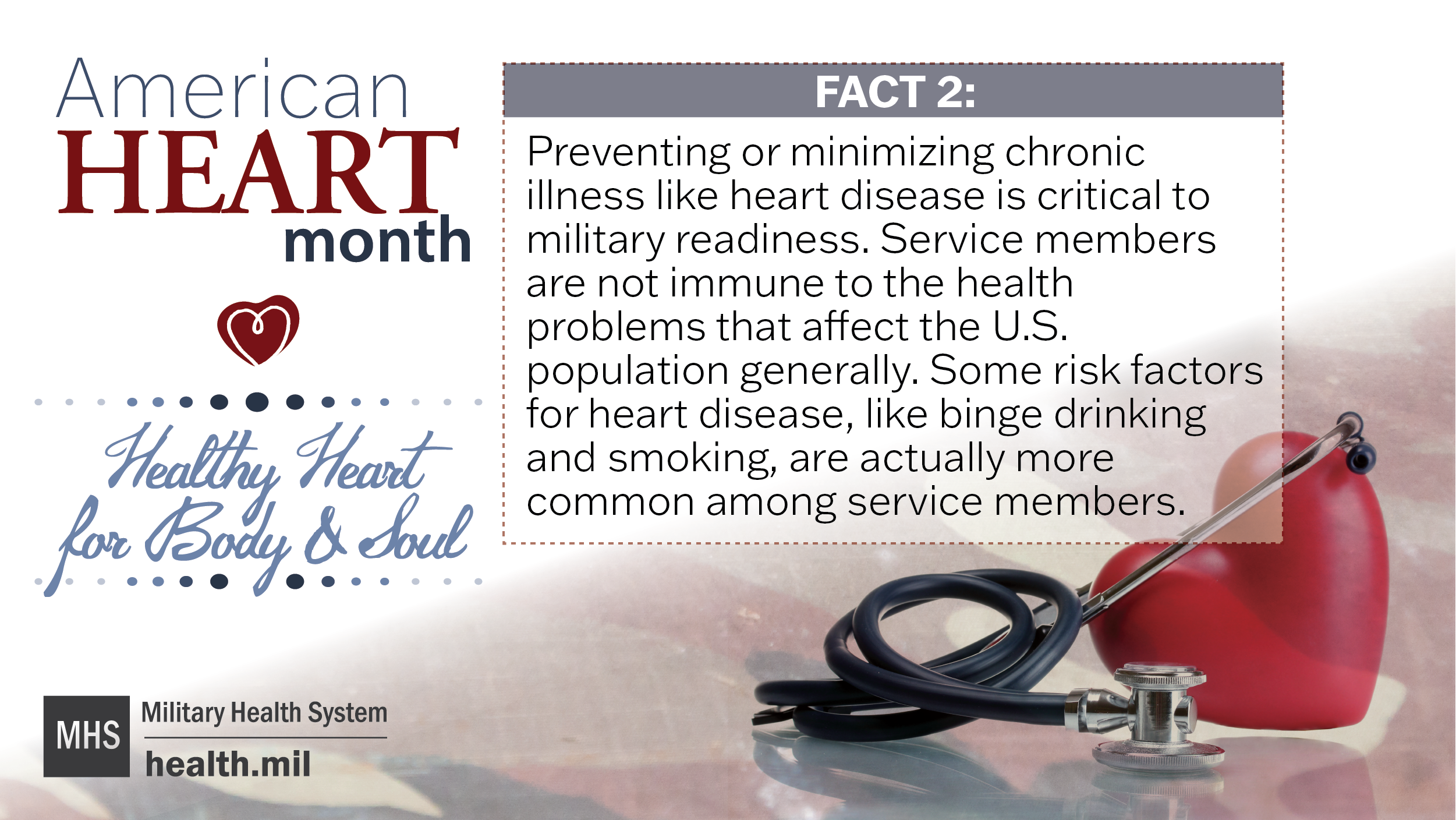 American Heart Health Month Healthy Heart for Body and Mind Fact 2: Preventing or minimizing chronic illness like heart disease is critical to military readiness. Service Members are not immune to the health problems that affect the U.S. population generally. Some risk factors for heart disease, like binge drinking and smoking, are actually more common amongst Service Members.