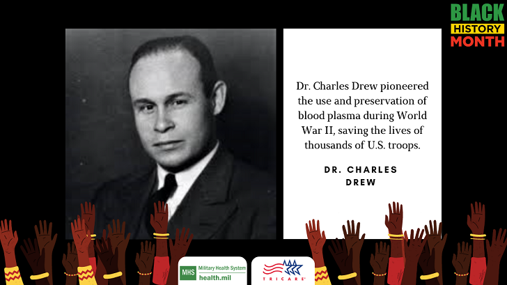 Often referred to as the “Father of Blood Banks” because he developed transformative ways to store and process blood plasma, Dr. Charles Drew spearheaded a blood bank for the American Red Cross to be used for U.S. military personnel in 1941.  Dr. Drew pioneered the use and preservation of blood plasma during World War II, saving the lives of thousands of U.S. troops. His discoveries translated to the civilian sector, giving rise to the modern blood banking system. Read more: https://www.health.mil/News/Gallery/Videos/2017/02/09/Dr-Charles-Drew-The-Man-Who-Saved-a-Million-Soldiers-Lives